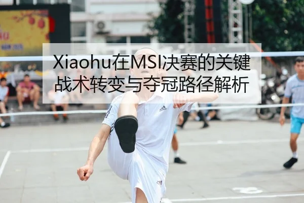Xiaohu在MSI决赛的关键战术转变与夺冠路径解析